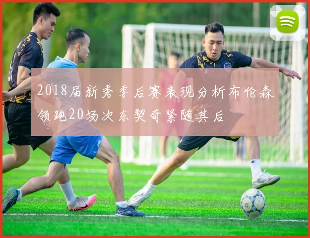 2018届新秀季后赛表现分析布伦森领跑20场次东契奇紧随其后