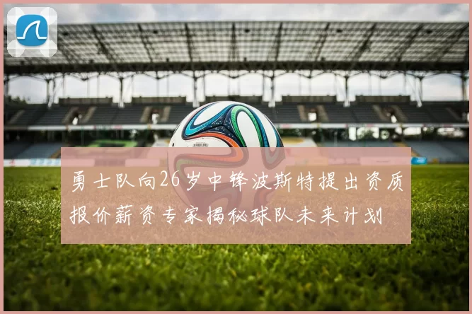勇士队向26岁中锋波斯特提出资质报价薪资专家揭秘球队未来计划