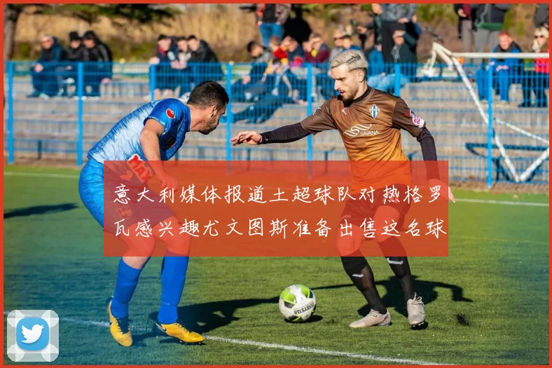 意大利媒体报道土超球队对热格罗瓦感兴趣尤文图斯准备出售这名球员
