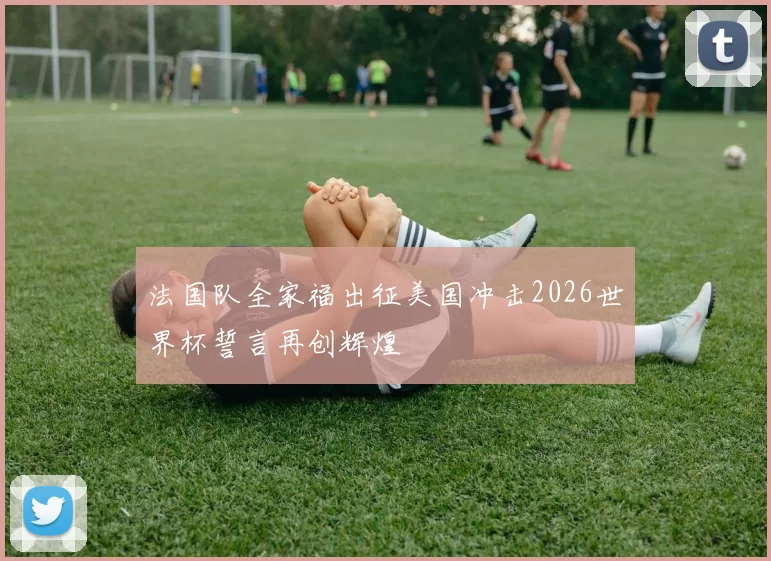 法国队全家福出征美国冲击2026世界杯誓言再创辉煌
