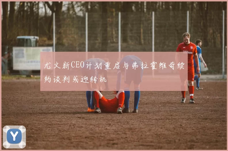 尤文新CEO计划重启与弗拉霍维奇续约谈判或迎转机