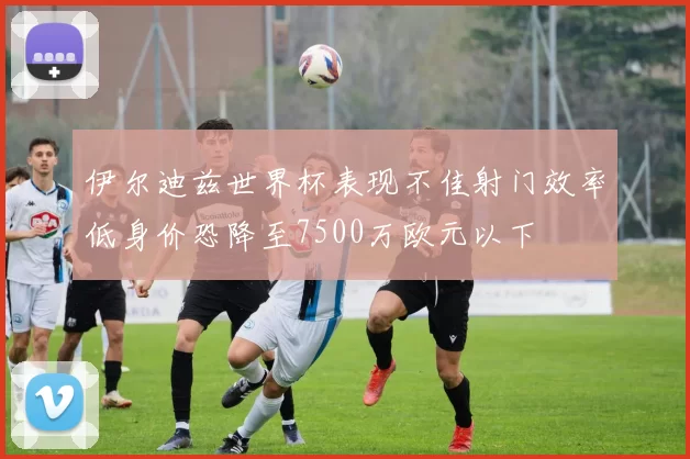 伊尔迪兹世界杯表现不佳射门效率低身价恐降至7500万欧元以下